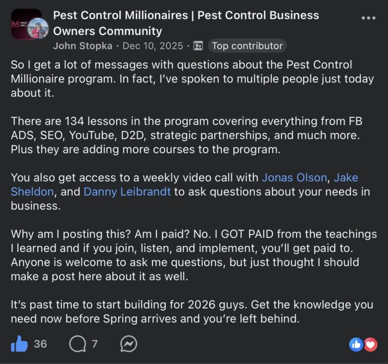 Facebook post in the Pest Control Millionaires Pest Control Business Owners Community group. John Stopka (Top contributor) posted on Dec 10, 2025: So I get a lot of messages with questions about the Pest Control Millionaire program. In fact, I've spoken to multiple people just today about it. There are 134 lessons in the program covering everything from FB ADS, SEO, YouTube, D2D, strategic partnerships, and much more. Plus they are adding more courses to the program. You also get access to a weekly video call with Jonas Olson, Jake Sheldon, and Dan Leibrandt to ask questions about your needs in business. Why am I posting this? Am I paid? No. I GOT PAID from the teachings I learned and if you join, listen, and implement, you'll get paid to. Anyone is welcome to ask me questions, but just thought I should make a post here about it as well. It's past time to start building for 2026 guys. Get the knowledge you need now before Spring arrives and you're left behind. 36 likes, 7 comments.