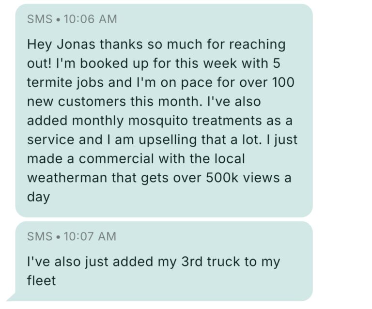 Text message from a Pest Control Millionaires member at 10:06 AM: Hey Jonas thanks so much for reaching out! I'm booked up for this week with 5 termite jobs and I'm on pace for over 100 new customers this month. I've also added monthly mosquito treatments as a service and I am upselling that a lot. I just made a commercial with the local weatherman that gets over 500k views a day. Follow-up at 10:07 AM: I've also just added my 3rd truck to my fleet.