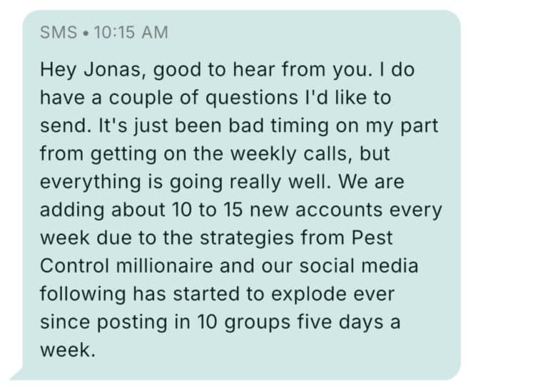 Text message from a Pest Control Millionaires member at 10:15 AM: Hey Jonas, good to hear from you. I do have a couple of questions I'd like to send. It's just been bad timing on my part from getting on the weekly calls, but everything is going really well. We are adding about 10 to 15 new accounts every week due to the strategies from Pest Control millionaire and our social media following has started to explode ever since posting in 10 groups five days a week.