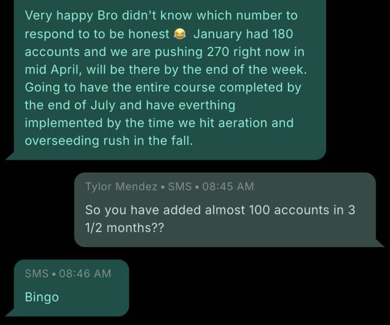 Text message exchange with a Pest Control Millionaires member. Member: Very happy Bro didn't know which number to respond to to be honest. January had 180 accounts and we are pushing 270 right now in mid April, will be there by the end of the week. Going to have the entire course completed by the end of July and have everything implemented by the time we hit aeration and overseeding rush in the fall. Tylor Mendez at 8:45 AM: So you have added almost 100 accounts in 3 1/2 months?? Member at 8:46 AM: Bingo.
